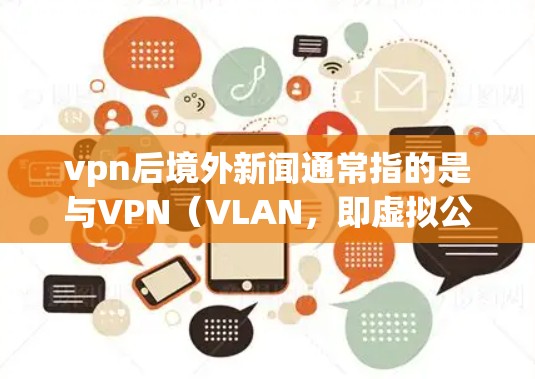 vpn后境外新闻通常指的是与VPN（VLAN，即虚拟公共网络）相关的国际新闻和动态，特别是在各国政府和企业对VPN技术的监管和限制方面