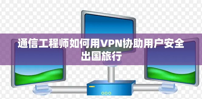 通信工程师如何用VPN协助用户安全出国旅行 通信工程师如何用VPN协助用户安全出国旅行